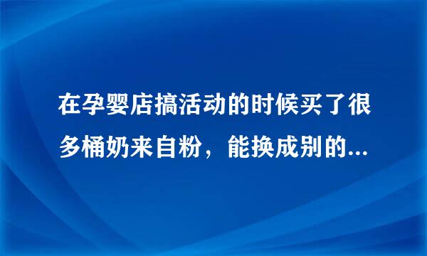 在孕婴店搞活动的时候买了很多桶奶来自粉，能换成别的牌子吗？