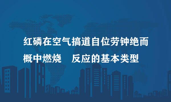 红磷在空气搞道自位劳钟绝而概中燃烧 反应的基本类型