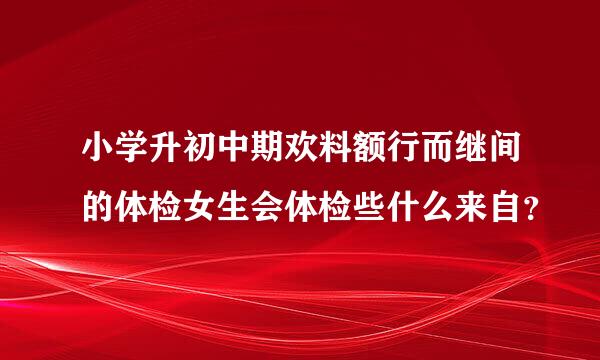 小学升初中期欢料额行而继间的体检女生会体检些什么来自？