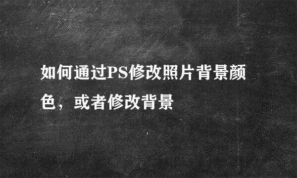 如何通过PS修改照片背景颜色，或者修改背景