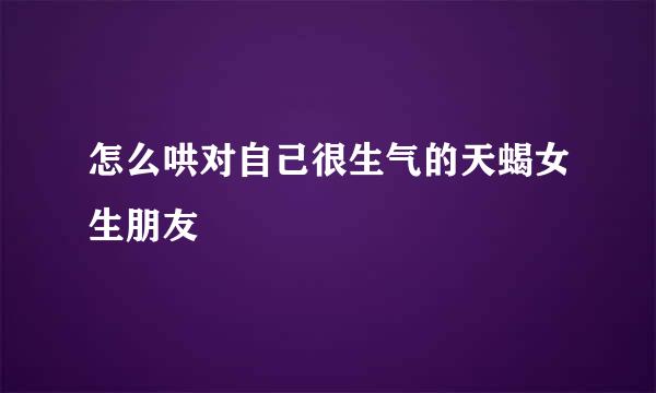 怎么哄对自己很生气的天蝎女生朋友