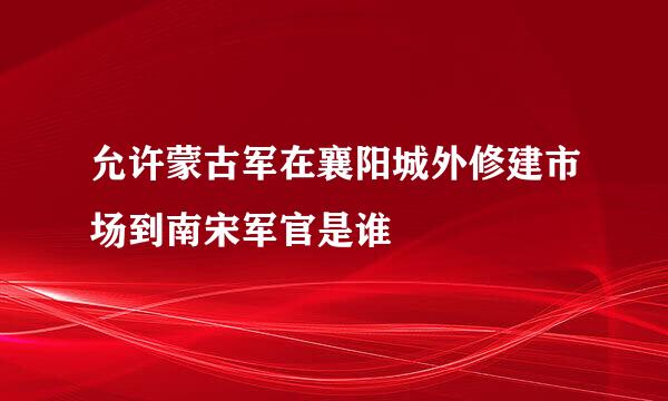 允许蒙古军在襄阳城外修建市场到南宋军官是谁