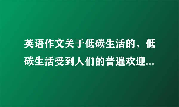 英语作文关于低碳生活的，低碳生活受到人们的普遍欢迎，2，低谈生活方式非常有好处，来自3，我们应该如何去做