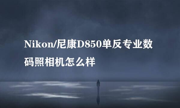 Nikon/尼康D850单反专业数码照相机怎么样