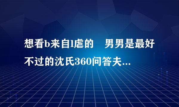 想看b来自l虐的 男男是最好不过的沈氏360问答夫夫更好 我还没看过呢