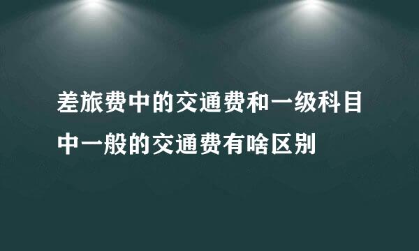 差旅费中的交通费和一级科目中一般的交通费有啥区别