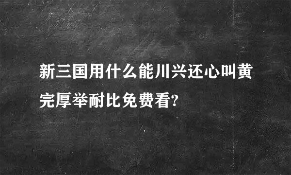 新三国用什么能川兴还心叫黄完厚举耐比免费看?