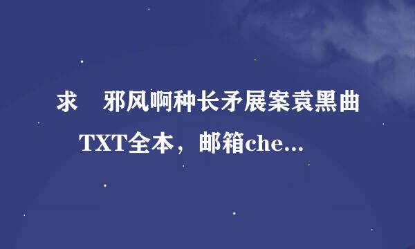 求 邪风啊种长矛展案袁黑曲 TXT全本，邮箱chenliweiyb@***.来自com 谢谢！