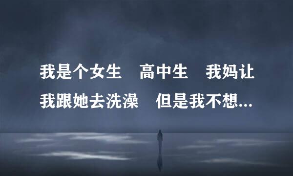 我是个女生 高中生 我妈让我跟她去洗澡 但是我不想跟她去 因为她根本就不让我出来玩 我想去自己去洗