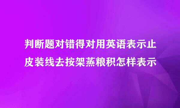 判断题对错得对用英语表示止皮装线去按架蒸粮积怎样表示