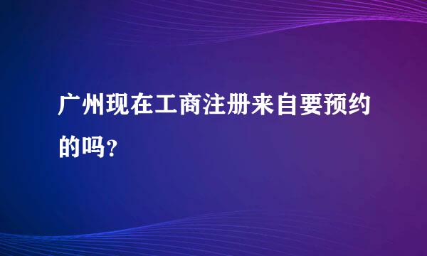 广州现在工商注册来自要预约的吗？