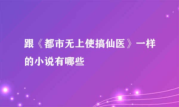 跟《都市无上使搞仙医》一样的小说有哪些