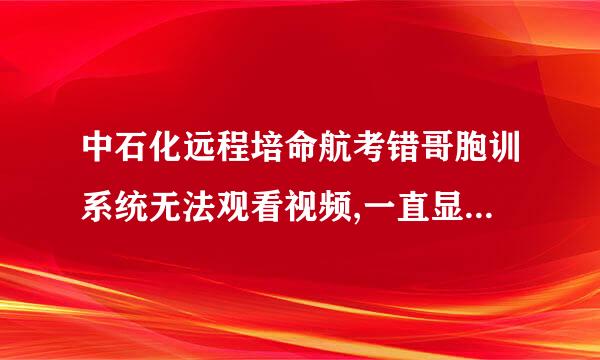 中石化远程培命航考错哥胞训系统无法观看视频,一直显卷确宣波买示课程在加载请稍等，是浏览器版本太低了吗？