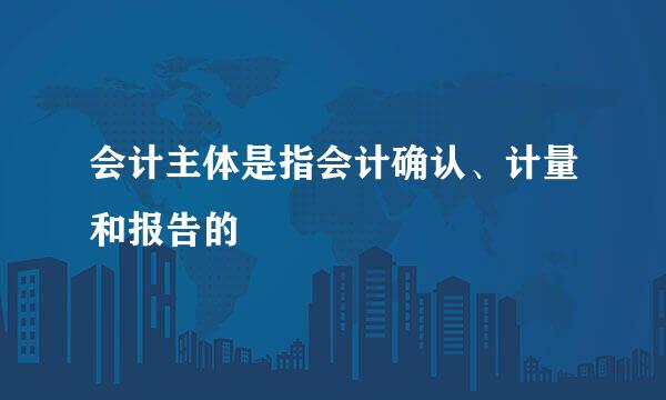 会计主体是指会计确认、计量和报告的