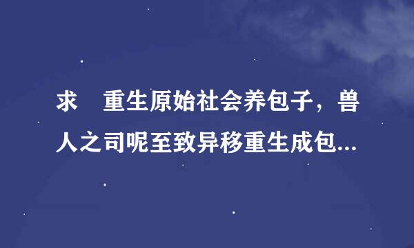 求 重生原始社会养包子，兽人之司呢至致异移重生成包子妈，至死方休 ，其乐融融，天来自王，乐医 ，留学，重生夜话 ，护低