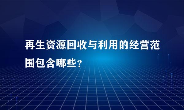 再生资源回收与利用的经营范围包含哪些？