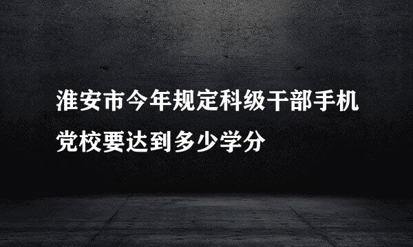 淮安市今年规定科级干部手机党校要达到多少学分