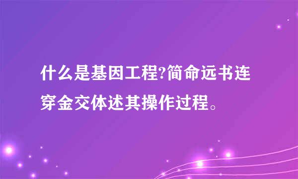 什么是基因工程?简命远书连穿金交体述其操作过程。