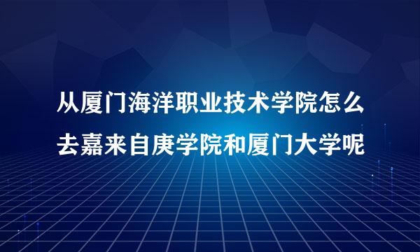 从厦门海洋职业技术学院怎么去嘉来自庚学院和厦门大学呢