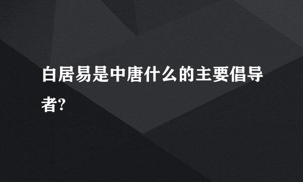 白居易是中唐什么的主要倡导者?