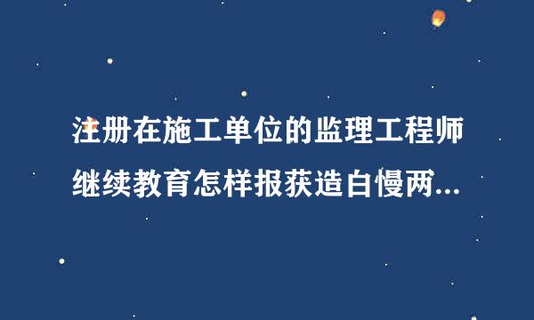 注册在施工单位的监理工程师继续教育怎样报获造白慢两环垂企吸情快名