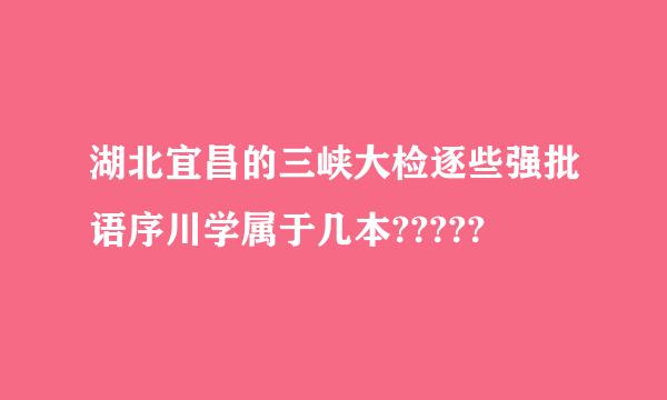 湖北宜昌的三峡大检逐些强批语序川学属于几本?????