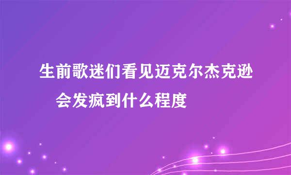 生前歌迷们看见迈克尔杰克逊 会发疯到什么程度