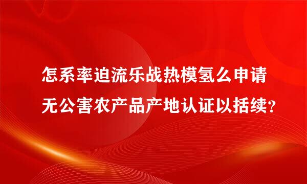 怎系率迫流乐战热模氢么申请无公害农产品产地认证以括续？