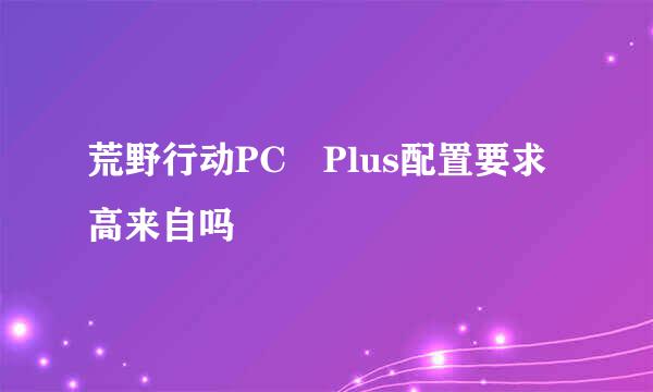 荒野行动PC Plus配置要求高来自吗