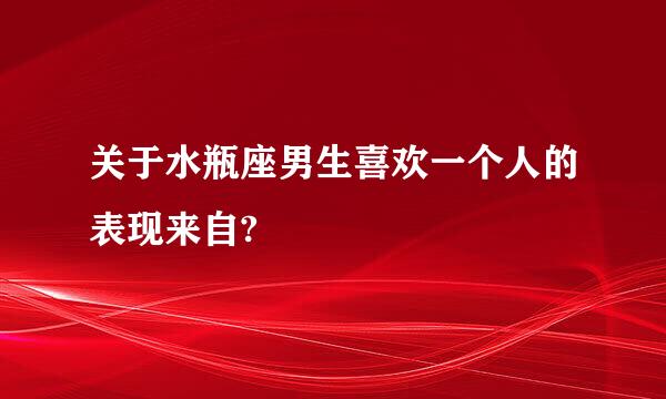 关于水瓶座男生喜欢一个人的表现来自?