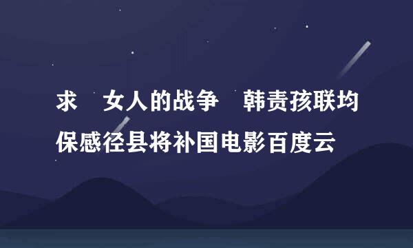 求 女人的战争 韩责孩联均保感径县将补国电影百度云