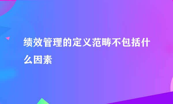 绩效管理的定义范畴不包括什么因素