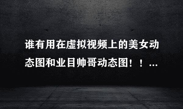 谁有用在虚拟视频上的美女动态图和业目帅哥动态图！！？？要逼真的！