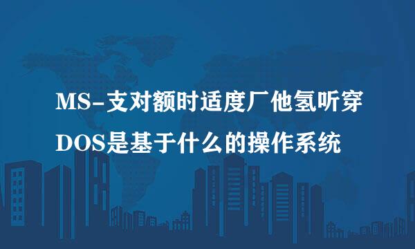 MS-支对额时适度厂他氢听穿DOS是基于什么的操作系统