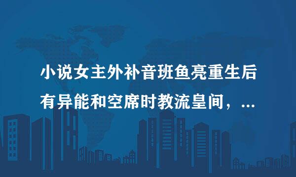 小说女主外补音班鱼亮重生后有异能和空席时教流皇间，从家里逃出来爬窗的时候遇到了男主俩人被下了药，女主有了一个宝宝。