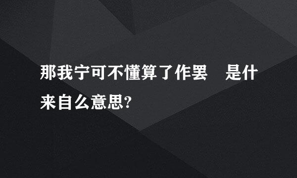 那我宁可不懂算了作罢 是什来自么意思?