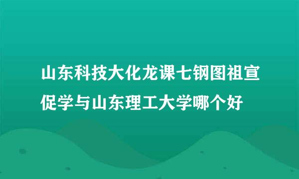 山东科技大化龙课七钢图祖宣促学与山东理工大学哪个好