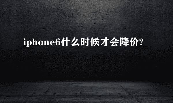 iphone6什么时候才会降价?