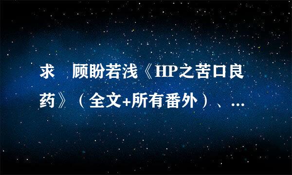 求 顾盼若浅《HP之苦口良药》（全文+所有番外）、《被迫穿成小H》 请发到juner_125@163.com