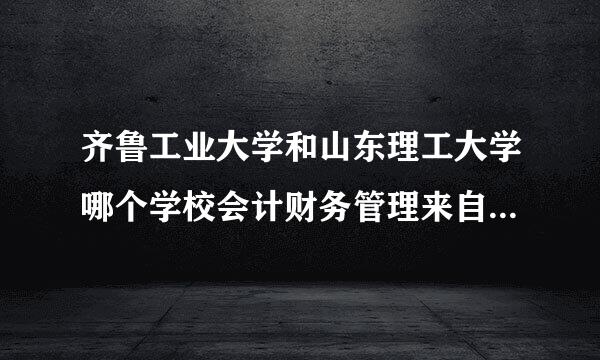 齐鲁工业大学和山东理工大学哪个学校会计财务管理来自专业好？558更容易被哪所院校360问答录取？