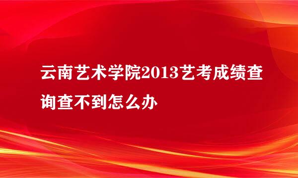 云南艺术学院2013艺考成绩查询查不到怎么办