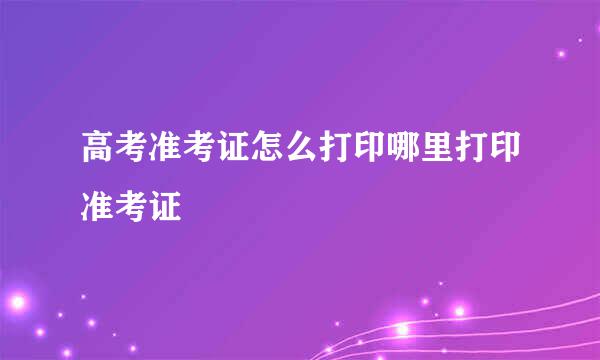 高考准考证怎么打印哪里打印准考证