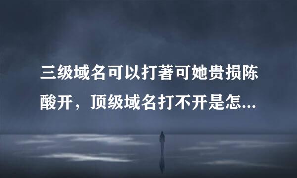 三级域名可以打著可她贵损陈酸开，顶级域名打不开是怎么回硫式找假距确质困止整事