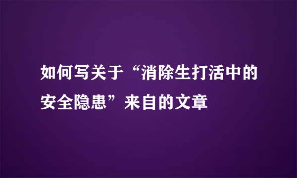 如何写关于“消除生打活中的安全隐患”来自的文章