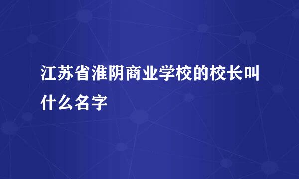 江苏省淮阴商业学校的校长叫什么名字