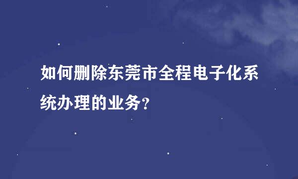 如何删除东莞市全程电子化系统办理的业务？