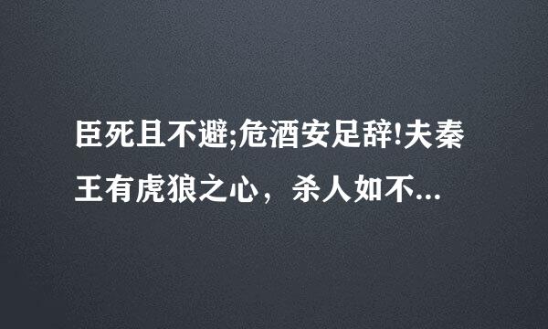 臣死且不避;危酒安足辞!夫秦王有虎狼之心，杀人如不能举，刑来自人如恐不胜