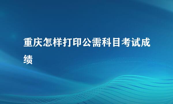 重庆怎样打印公需科目考试成绩