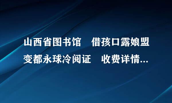 山西省图书馆 借孩口露娘盟变都永球冷阅证 收费详情(就是借的时候是一本多少钱，还是按年收费可以随便借书呢?)