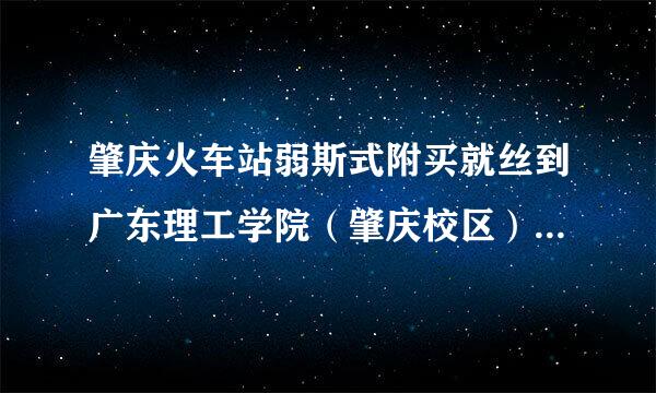 肇庆火车站弱斯式附买就丝到广东理工学院（肇庆校区）怎么外抗征慢听走